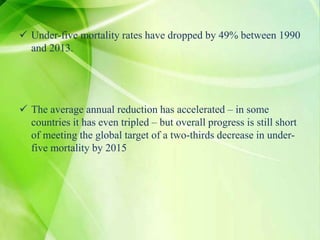  Under-five mortality rates have dropped by 49% between 1990
and 2013.
 The average annual reduction has accelerated – in some
countries it has even tripled – but overall progress is still short
of meeting the global target of a two-thirds decrease in under-
five mortality by 2015
 