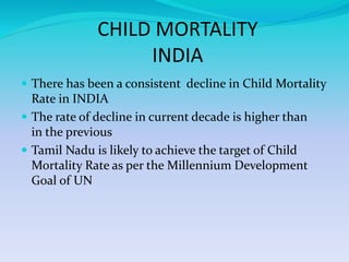 CHILD MORTALITY
INDIA
 There has been a consistent decline in Child Mortality
Rate in INDIA
 The rate of decline in current decade is higher than
in the previous
 Tamil Nadu is likely to achieve the target of Child
Mortality Rate as per the Millennium Development
Goal of UN
 