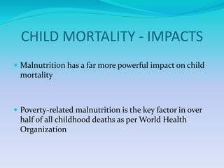 CHILD MORTALITY - IMPACTS
 Malnutrition has a far more powerful impact on child
mortality
 Poverty-related malnutrition is the key factor in over
half of all childhood deaths as per World Health
Organization
 