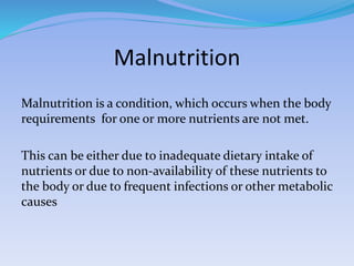 Malnutrition
Malnutrition is a condition, which occurs when the body
requirements for one or more nutrients are not met.
This can be either due to inadequate dietary intake of
nutrients or due to non-availability of these nutrients to
the body or due to frequent infections or other metabolic
causes
 