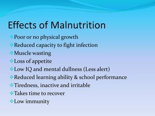 Effects of Malnutrition
Poor or no physical growth
Reduced capacity to fight infection
Muscle wasting
Loss of appetite
Low IQ and mental dullness (Less alert)
Reduced learning ability & school performance
Tiredness, inactive and irritable
Takes time to recover
Low immunity
 