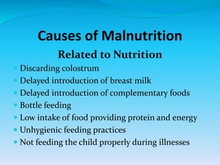Causes of Malnutrition
Related to Nutrition
 Discarding colostrum
 Delayed introduction of breast milk
 Delayed introduction of complementary foods
 Bottle feeding
 Low intake of food providing protein and energy
 Unhygienic feeding practices
 Not feeding the child properly during illnesses
 