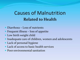 Causes of Malnutrition
Related to Health
 Diarrhoea – Loss of nutrients
 Frequent illness – loss of appetite
 Low birth weight child
 Inadequate care of children, women and adolescents
 Lack of personal hygiene
 Lack of access to basic health services
 Poor environmental sanitation
 