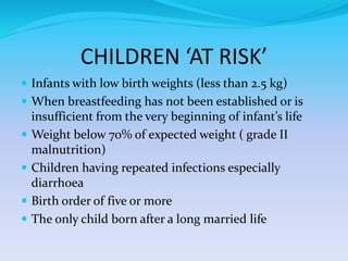 CHILDREN ‘AT RISK’
 Infants with low birth weights (less than 2.5 kg)
 When breastfeeding has not been established or is
insufficient from the very beginning of infant’s life
 Weight below 70% of expected weight ( grade II
malnutrition)
 Children having repeated infections especially
diarrhoea
 Birth order of five or more
 The only child born after a long married life
 