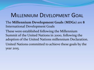 MILLENNIUM DEVELOPMENT GOAL
The Millennium Development Goals (MDGs) are 8
International Development Goals
These were established following the Millennium
Summit of the United Nations in 2000, following the
adoption of the United Nations millennium Declaration.
United Nations committed to achieve these goals by the
year 2015.
 