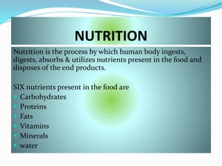 NUTRITION
Nutrition is the process by which human body ingests,
digests, absorbs & utilizes nutrients present in the food and
disposes of the end products.
SIX nutrients present in the food are
 Carbohydrates
 Proteins
 Fats
 Vitamins
 Minerals
 water
 