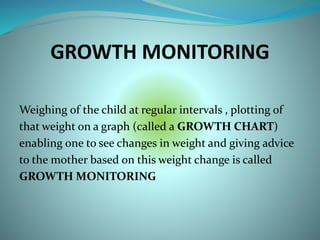 GROWTH MONITORING
Weighing of the child at regular intervals , plotting of
that weight on a graph (called a GROWTH CHART)
enabling one to see changes in weight and giving advice
to the mother based on this weight change is called
GROWTH MONITORING
 