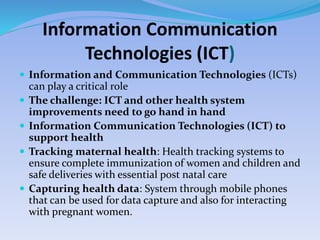 Information Communication
Technologies (ICT)
 Information and Communication Technologies (ICTs)
can play a critical role
 The challenge: ICT and other health system
improvements need to go hand in hand
 Information Communication Technologies (ICT) to
support health
 Tracking maternal health: Health tracking systems to
ensure complete immunization of women and children and
safe deliveries with essential post natal care
 Capturing health data: System through mobile phones
that can be used for data capture and also for interacting
with pregnant women.
 