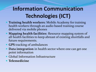 Information Communication
Technologies (ICT)
 Training health workers: Mobile Academy for training
health workers through an audio based training course
delivered via mobile phones
 Mapping health facilities: Resource mapping system of
all health facilities to keep abreast of existing shortfalls and
future requirements.
 GPS tracking of ambulances
 Data integration in health sector where one can get one
point information
 Global Information Infrastructure
 Telemedicine
 