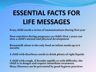 • Every child needs a series of immunizations during first year
• Poor nutrition during pregnancy or child’s first 2 years can
slow a child’s mental and physical development
• Breastmilk alone is the only food an infant needs up to 6
months
• A child with diarrhoea needs to drink plenty of right liquids
• A child with cough, if breaths rapidly or with difficulty, the
child is in danger and require immediate treatment.
• Many illnesses can be prevented by good hygiene practices
 