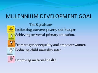 MILLENNIUM DEVELOPMENT GOAL
The 8 goals are
Eradicating extreme poverty and hunger
Achieving universal primary education.
Promote gender equality and empower women
Reducing child mortality rates
Improving maternal health
 