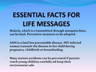 • Malaria, which is e transmitted through mosquito bites,
can be fatal. Preventive measures to be adopted.
• AIDS is a fatal but preventable disease. HIV infected
woman transmit the disease to her child during
pregnancy, childbirth or breastfeeding.
• Many serious accidents can be prevented if parents
watch young children carefully nd keep their
environment safe.
 