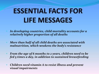 • In developing countries, child mortality accounts for a
relatively higher proportion of all deaths
• More than half of all child deaths are associated with
malnutrition, which weakens the body’s resistance
• From the age of 6 months to 2 years, children need to be
fed 5 times a day, in addition to sustained breastfeeding
• Children need vitamin A to resist illness and prevent
visual impairments
 