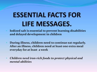 • Iodized salt is essential to prevent learning disabilities
and delayed development in children
• During illness, children need to continue eat regularly.
After an illness, children need at least one extra meal
everyday for at least a week
• Children need iron-rich foods to protect physical and
mental abilities
 