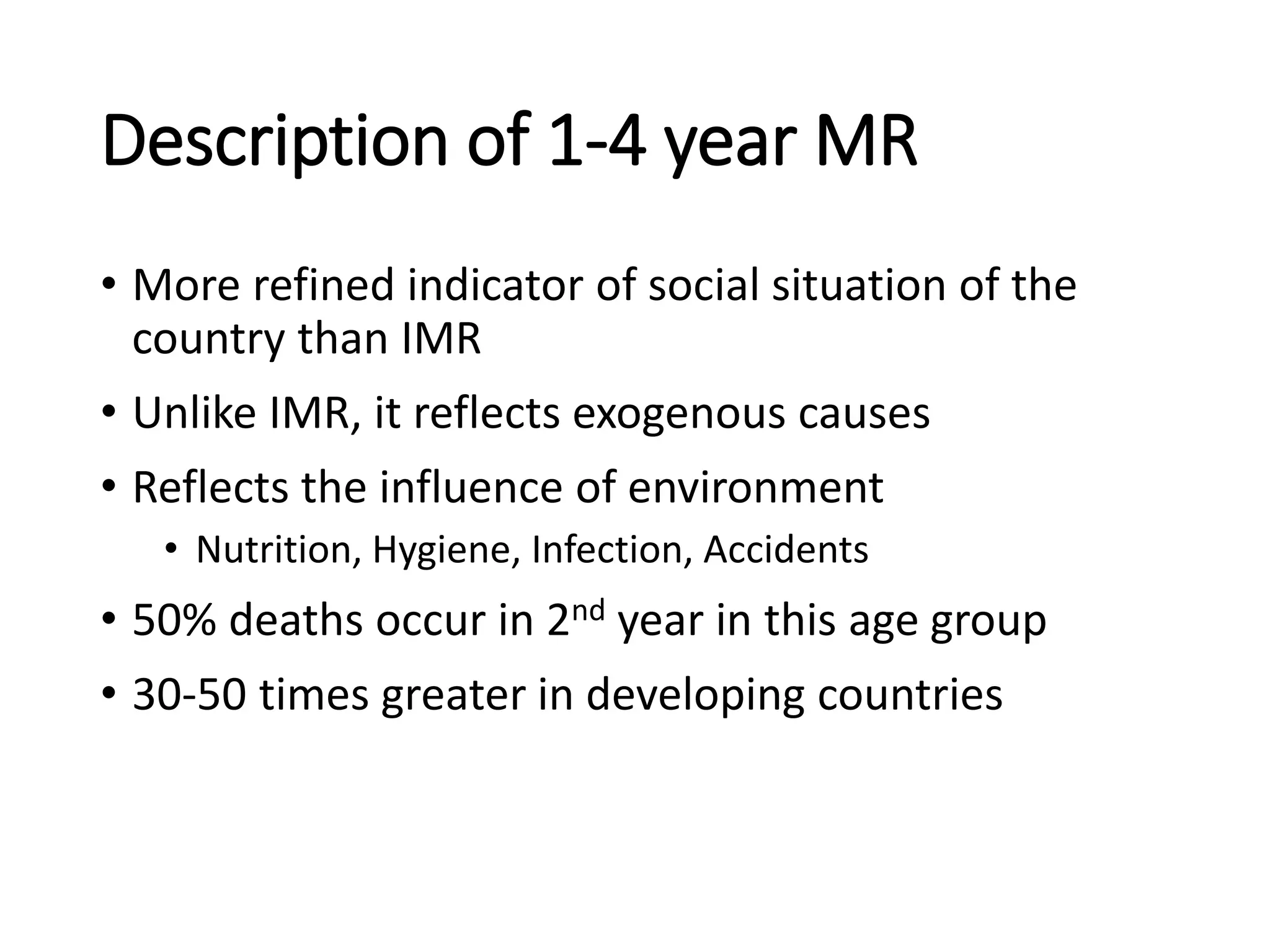 Description of 1-4 year MR
• More refined indicator of social situation of the
country than IMR
• Unlike IMR, it reflects exogenous causes
• Reflects the influence of environment
• Nutrition, Hygiene, Infection, Accidents
• 50% deaths occur in 2nd year in this age group
• 30-50 times greater in developing countries
 