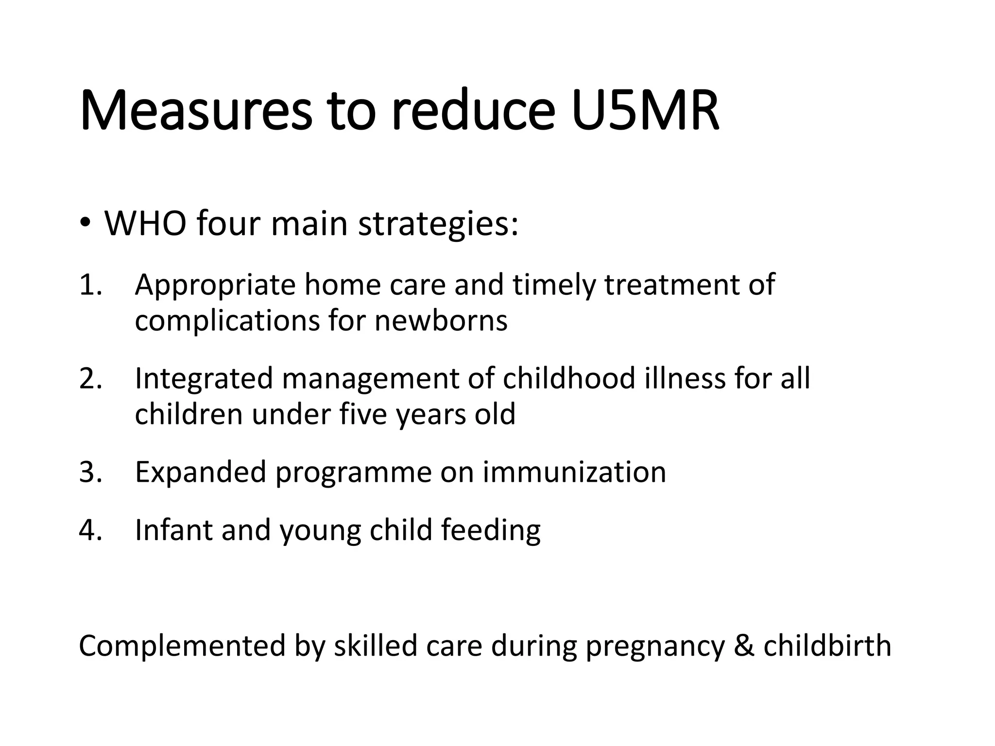 Measures to reduce U5MR
• WHO four main strategies:
1. Appropriate home care and timely treatment of
complications for newborns
2. Integrated management of childhood illness for all
children under five years old
3. Expanded programme on immunization
4. Infant and young child feeding
Complemented by skilled care during pregnancy & childbirth
 