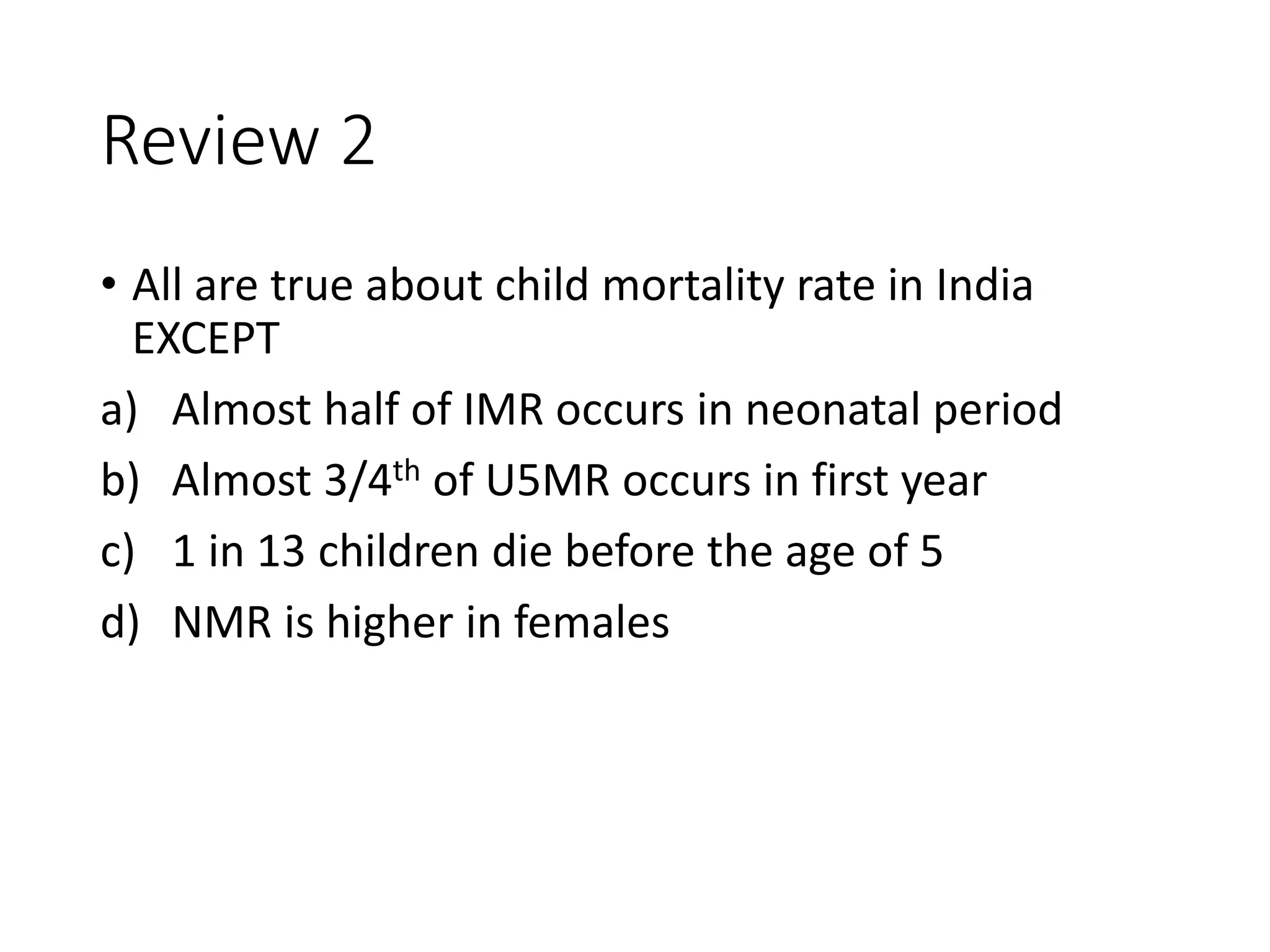 Review 2
• All are true about child mortality rate in India
EXCEPT
a) Almost half of IMR occurs in neonatal period
b) Almost 3/4th of U5MR occurs in first year
c) 1 in 13 children die before the age of 5
d) NMR is higher in females
 