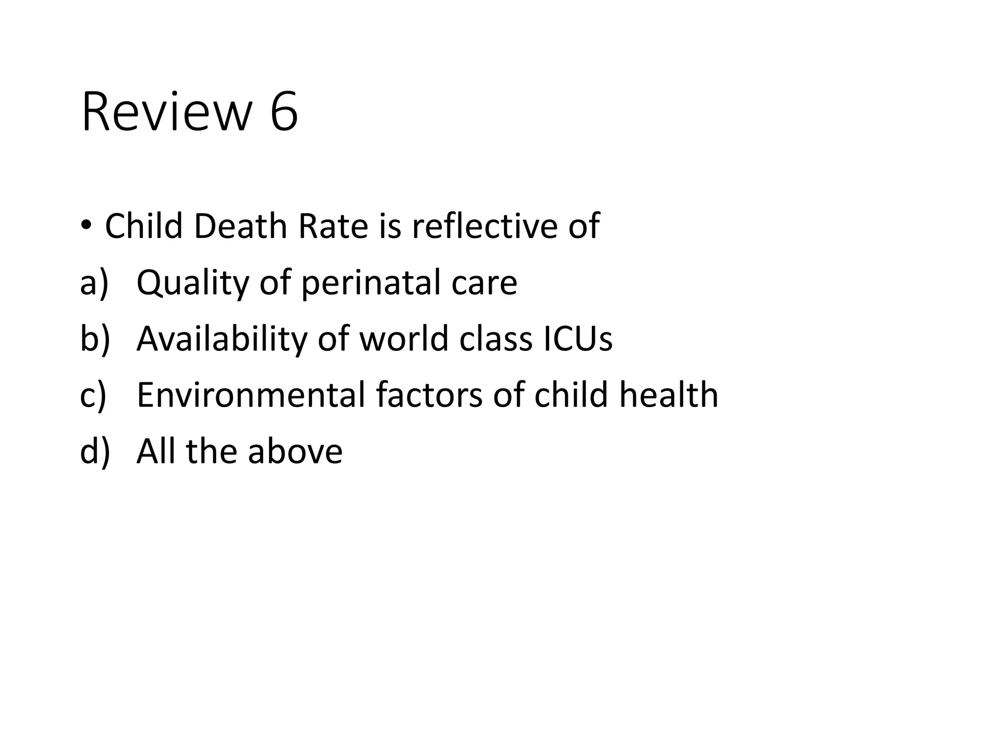 Review 6
• Child Death Rate is reflective of
a) Quality of perinatal care
b) Availability of world class ICUs
c) Environmental factors of child health
d) All the above
 