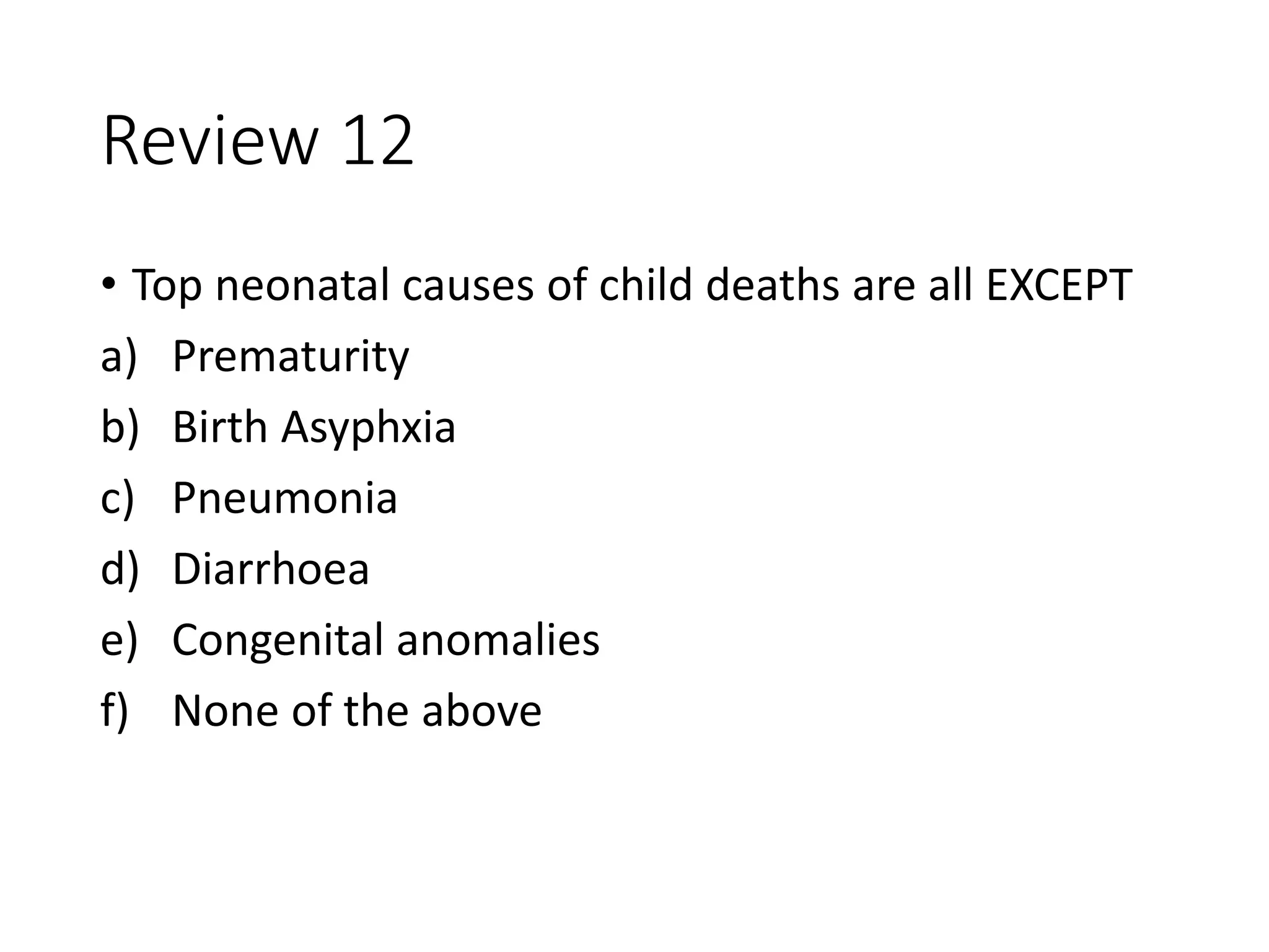 Review 12
• Top neonatal causes of child deaths are all EXCEPT
a) Prematurity
b) Birth Asyphxia
c) Pneumonia
d) Diarrhoea
e) Congenital anomalies
f) None of the above
 