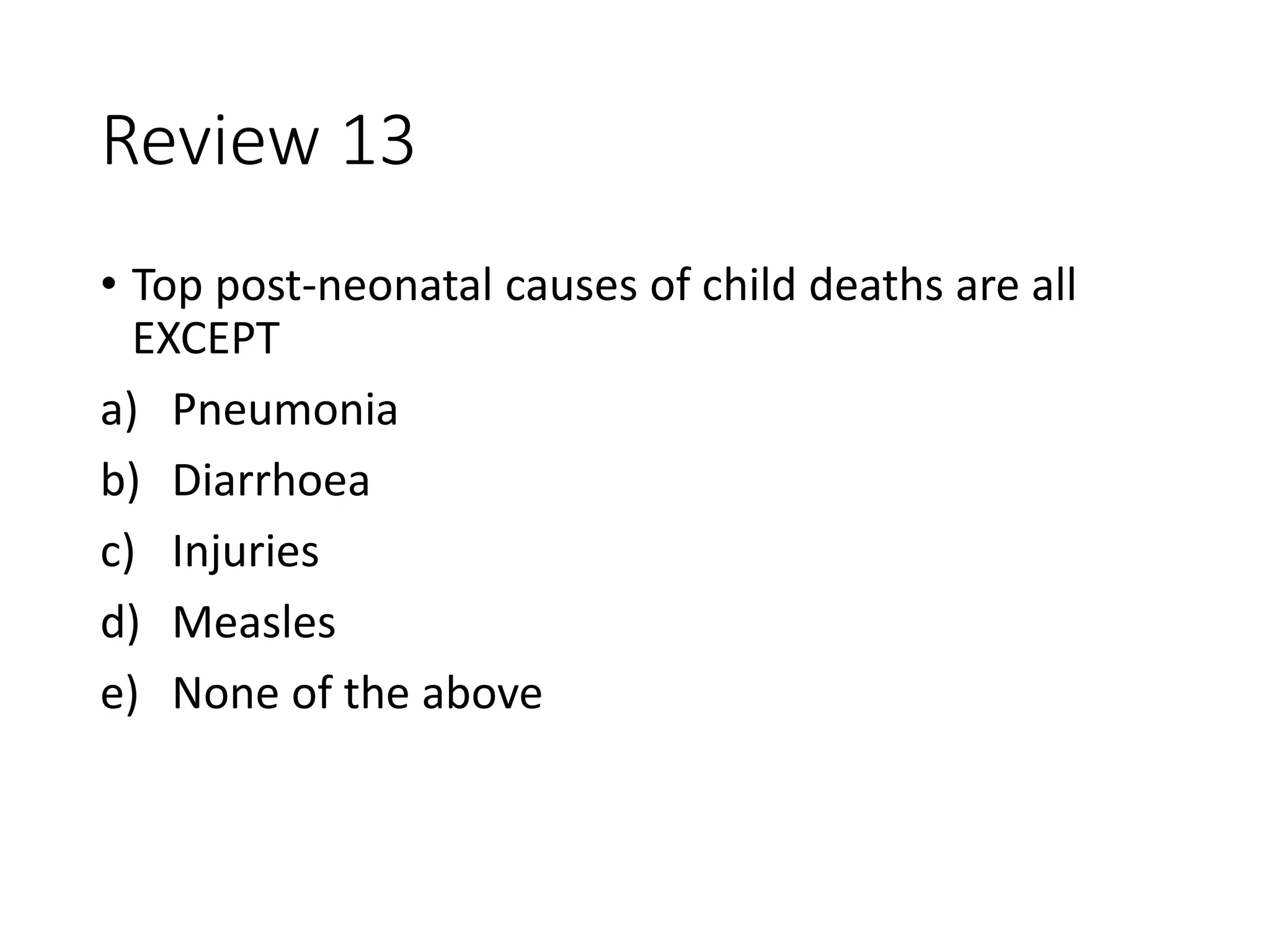Review 13
• Top post-neonatal causes of child deaths are all
EXCEPT
a) Pneumonia
b) Diarrhoea
c) Injuries
d) Measles
e) None of the above
 