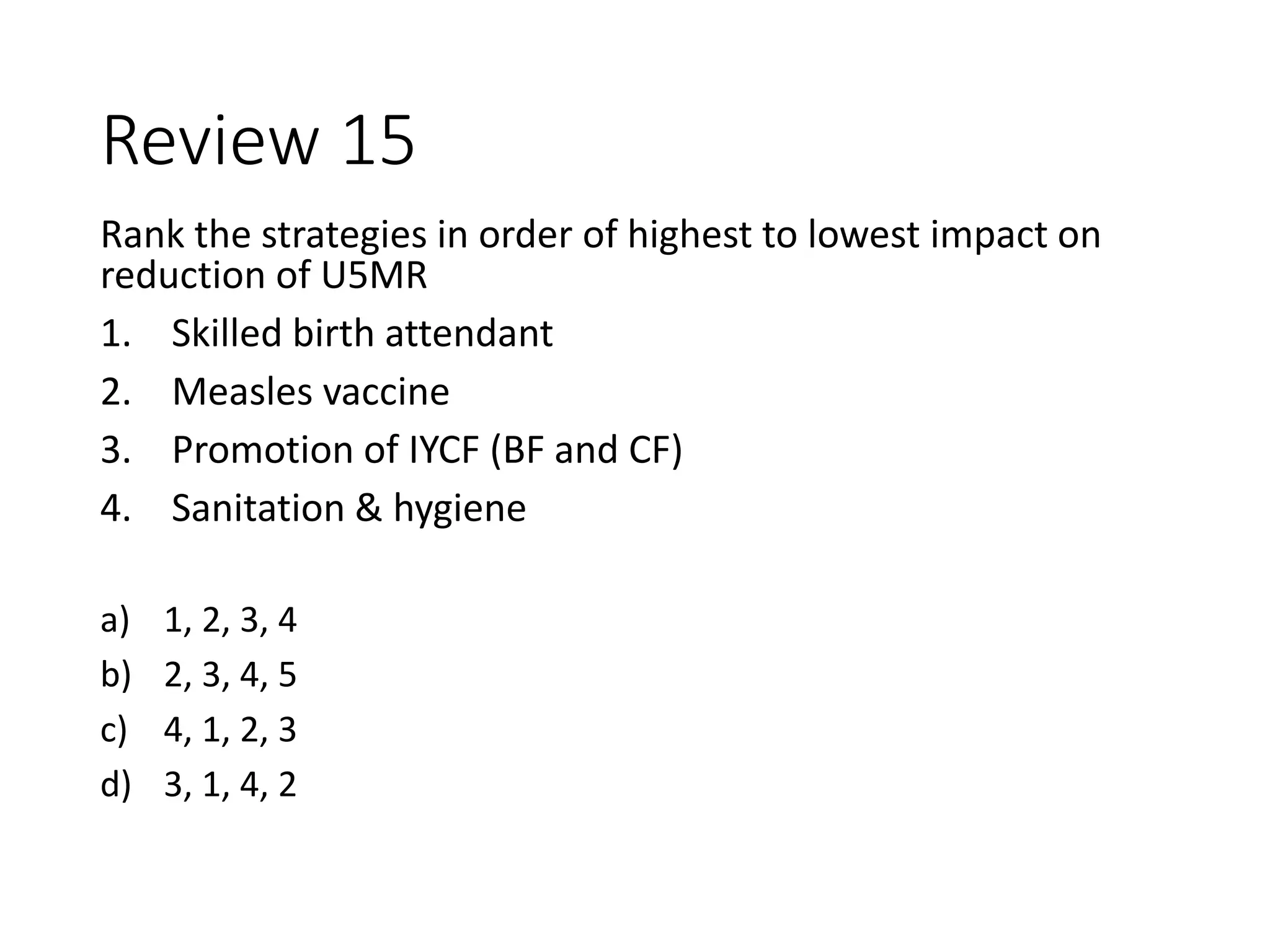 Review 15
Rank the strategies in order of highest to lowest impact on
reduction of U5MR
1. Skilled birth attendant
2. Measles vaccine
3. Promotion of IYCF (BF and CF)
4. Sanitation & hygiene
a) 1, 2, 3, 4
b) 2, 3, 4, 5
c) 4, 1, 2, 3
d) 3, 1, 4, 2
 