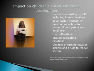 •   Lack of trust within people
    including family members
•   Relationship difficulties:
    may not know how to
    parent, if own parent was
    an abuser
•   Low self-esteem
•   Trouble regulating
    emotions
•   Chances of turning towards
    alcohol and drugs to relieve
    sorrow

http://www.helpguide.org/mental/child_abuse_physical_em
otional_sexual_neglect.htm
 