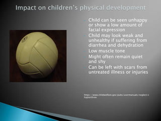 •   Child can be seen unhappy
    or show a low amount of
    facial expression
•   Child may look weak and
    unhealthy if suffering from
    diarrhea and dehydration
•   Low muscle tone
•   Might often remain quiet
    and shy
•   Can be left with scars from
    untreated illness or injuries



https://www.childwelfare.gov/pubs/usermanuals/neglect/c
hapterthree
 