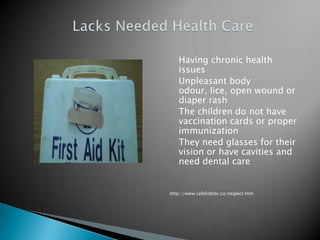 •   Having chronic health
    issues
•   Unpleasant body
    odour, lice, open wound or
    diaper rash
•   The children do not have
    vaccination cards or proper
    immunization
•   They need glasses for their
    vision or have cavities and
    need dental care


http://www.safekidsbc.ca/neglect.htm
 