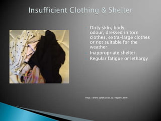 •   Dirty skin, body
    odour, dressed in torn
    clothes, extra-large clothes
    or not suitable for the
    weather
•   Inappropriate shelter.
•   Regular fatigue or lethargy




http://www.safekidsbc.ca/neglect.htm
 