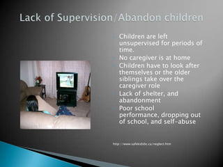 •   Children are left
    unsupervised for periods of
    time.
•   No caregiver is at home
•   Children have to look after
    themselves or the older
    siblings take over the
    caregiver role
•   Lack of shelter, and
    abandonment
•   Poor school
    performance, dropping out
    of school, and self-abuse


http://www.safekidsbc.ca/neglect.htm
 
