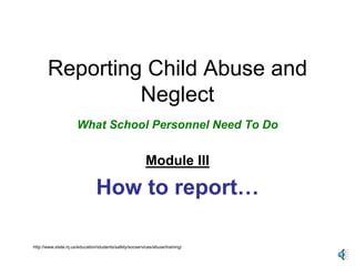 Reporting Child Abuse and 
Neglect 
What School Personnel Need To Do 
Module III 
How to report… 
http://www.state.nj.us/education/students/safety/socservices/abuse/training/ 
 