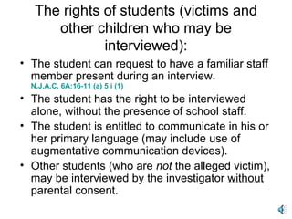 The rights of students (victims and other children who may be interviewed): The student can request to have a familiar staff member present during an interview.   N.J.A.C. 6A:16-11 (a) 5 i (1) The student has the right to be interviewed alone, without the presence of school staff. The student is entitled to communicate in his or her primary language (may include use of augmentative communication devices). Other students (who are  not  the alleged victim), may be interviewed by the investigator  without  parental consent. 