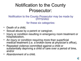 Notification to the County Prosecutor: Notification to the County Prosecutor may be made by DYFS/IAIU for these six categories:   Death of a child,  Sexual abuse by a parent or caregiver,  Injury or condition resulting in emergency room treatment or hospitalization,  An injury or condition requiring more than superficial medical treatment (i.e. a broken bone at physician’s office),  Repeated violence committed against a child or substantially depriving a child of care over a period of time, and/or Abandonment of a child. 
