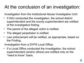At the conclusion of an investigation: Investigation from the Institutional Abuse Investigation Unit: If IAIU conducted the investigation, the school district superintendent and the county superintendent are notified of the investigative finding. The parent of the alleged victim is notified. The alleged perpetrator is notified. Law enforcement will be notified, as appropriate, based on the Finding. Investigation from a DYFS Local Office: If a Local Office conducted the investigation, the school superintendent (and/or others) are notified only on the “need to know” basis. 