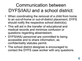 Communication between DYFS/IAIU and a school district: When coordinating the removal of a child from home to an out-of-home or out-of-district placement, DYFS should notify the respective school district(s). This will aid in the transfer of educational and medical records and minimize confusion or questions regarding absenteeism. DYFS/IAIU personnel are committed to being accessible and to share information, as confidentiality statutes permit. The school district designee is encouraged to contact the DYFS case worker with any questions. 