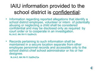 IAIU information provided to the school district is  confidential : Information regarding reported allegations that identify a school district employee, volunteer or intern  of potentially abusing or neglecting a child shall be considered confidential and may be disclosed only as required  by court order or to cooperate in an investigation. N.J.A.C. 6A:16-11.1(a)5iv(1) Records pertaining to such information shall be maintained in a secure location separate from other employee personnel records and accessible only to the school district chief school administrator or his or her designee. N.J.A.C. 6A:16-11.1(a)5iv(1)a 