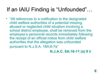 If an IAIU Finding is “Unfounded”… “ All references to a notification to the designated child welfare authorities of a potential missing, abused or neglected child situation involving a school district employee, shall be removed from the employee’s personnel records immediately following the receipt of an official notice from child welfare authorities that the allegation was unfounded pursuant to N.J.S.A. 18A:6-7a”   N.J.A.C. 6A:16-11 (a) 9 ii 