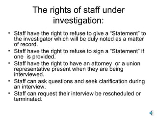The rights of staff under investigation: Staff have the right to refuse to give a “Statement” to the investigator which will be duly noted as a matter of record.  Staff have the right to refuse to sign a “Statement” if one  is provided. Staff have the right to have an attorney  or a union representative present when they are being interviewed. Staff can ask questions and seek clarification during an interview. Staff can request their interview be rescheduled or terminated. 