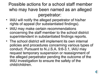 Possible actions for a school staff member who may have been named as an alleged perpetrator:  IAIU will notify the alleged perpetrator of his/her rights of appeal (for substantiated findings). IAIU may make certain recommendations concerning the staff member to the school district superintendent in substantiated findings reports. The school district will implement its own internal policies and procedures concerning various types of conduct. Pursuant to N.J.S.A. 9:6-3.1, IAIU may request temporary suspension or reassignment of the alleged perpetrator pending the outcome of the IAIU investigation to ensure the safety of the child/children. 
