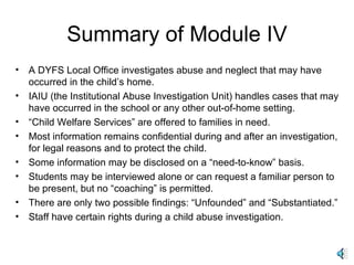 Summary of Module IV A DYFS Local Office investigates abuse and neglect that may have occurred in the child’s home. IAIU (the Institutional Abuse Investigation Unit) handles cases that may have occurred in the school or any other out-of-home setting. “ Child Welfare Services” are offered to families in need. Most information remains confidential during and after an investigation, for legal reasons and to protect the child. Some information may be disclosed on a “need-to-know” basis. Students may be interviewed alone or can request a familiar person to be present, but no “coaching” is permitted. There are only two possible findings: “Unfounded” and “Substantiated.” Staff have certain rights during a child abuse investigation. 