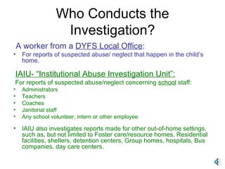 Who Conducts the Investigation? A worker from a  DYFS Local Office : For reports of suspected abuse/ neglect that happen in the child’s home. IAIU- “Institutional Abuse Investigation Unit”: For reports of suspected abuse/neglect concerning  school  staff: Administrators Teachers Coaches Janitorial staff Any school volunteer, intern or other employee IAIU also investigates reports made for other out-of-home settings, such as, but not limited to Foster care/resource homes, Residential facilities, shelters, detention centers, Group homes, hospitals, Bus companies, day care centers. 
