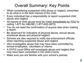 Overall Summary: Key Points When considering suspected child abuse or neglect, remember to do what is in the best interest of the child.   Every individual has a responsibility to report suspected child abuse and neglect. All reports of child abuse must be made  immediately by YOU  by calling 1-877-NJ ABUSE (1-877-652-2873). You do not need the confirmation of anyone else when making a report. Be observant for indicators of physical abuse, sexual abuse, emotional abuse and physical neglect. Schools are also required to notify law enforcement officials when reporting suspected abuse and neglect. IAIU investigates abuse that may have been committed by school employees, volunteers or interns. A DYFS Local Office will investigate abuse and neglect that may have been committed in the child’s home. Make sure you are familiar with your school’s policies. 