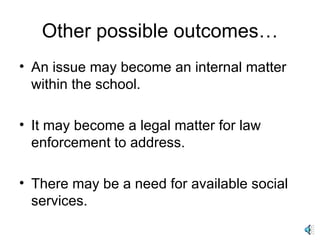 Other possible outcomes… An issue may become an internal matter within the school. It may become a legal matter for law enforcement to address. There may be a need for available social services. 