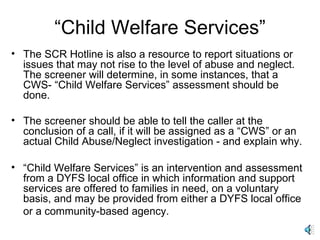 “ Child Welfare Services” The SCR Hotline is also a resource to report situations or issues that may not rise to the level of abuse and neglect. The screener will determine, in some instances, that a CWS- “Child Welfare Services” assessment should be done. The screener should be able to tell the caller at the conclusion of a call, if it will be assigned as a “CWS” or an actual Child Abuse/Neglect investigation - and explain why. “ Child Welfare Services” is an intervention and assessment from a DYFS local office in which information and support services are offered to families in need, on a voluntary basis, and may be provided from either a DYFS local office or a community-based agency.   