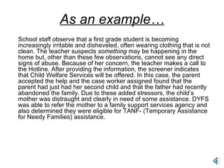 As an example… School staff observe that a first grade student is becoming increasingly irritable and disheveled, often wearing clothing that is not clean. The teacher suspects  something  may be happening in the home but, other than these few observations, cannot see any direct signs of abuse. Because of her concern, the teacher makes a call to the Hotline. After providing the information, the screener indicates that Child Welfare Services will be offered. In this case, the parent accepted the help and the case worker assigned found that the parent had just had her second child and that the father had recently abandoned the family. Due to these added stressors, the child’s mother was distraught and clearly in need of some assistance. DYFS was able to refer the mother to a family support services agency and also determined they were eligible for TANF- (Temporary Assistance for Needy Families) assistance. 