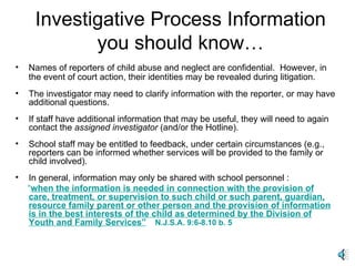 Investigative Process Information you should know… Names of reporters of child abuse and neglect are confidential.  However, in the event of court action, their identities may be revealed during litigation.   The investigator may need to clarify information with the reporter, or may have additional questions. If staff have additional information that may be useful, they will need to again contact the  assigned investigator  (and/or the Hotline). School staff may be entitled to feedback, under certain circumstances (e.g., reporters can be informed whether services will be provided to the family or child involved). In general, information may only be shared with school personnel :  “ when the information is needed in connection with the provision of care, treatment, or supervision to such child or such parent, guardian, resource family parent or other person and the provision of information is in the best interests of the child as determined by the Division of Youth and Family Services”   N.J.S.A. 9:6-8.10 b. 5 