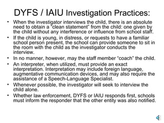 DYFS / IAIU  Investigation Practices: When the investigator interviews the child, there is an absolute need to obtain a “clean statement” from the child: one given by the child without any interference or influence from school staff. If the child is young, in distress, or requests to have a familiar school person present, the school can provide someone to sit in the room with the child as the investigator conducts the interview. In no manner, however, may the staff member “coach” the child. An interpreter, when utilized, must provide an exact interpretation. Interpretation may include foreign language, augmentative communication devices, and may also require the assistance of a Speech-Language Specialist. Whenever possible, the investigator will seek to interview the child alone. Whether law enforcement, DYFS or IAIU responds first, schools must inform the responder that the other entity was also notified. 