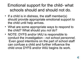 Emotional support for the child- what schools should and should not do. If a child is in distress, the staff member(s) should provide appropriate emotional support to the child until help arrives. What are some appropriate ways to respond to the child? What should you  not  do?  NOTE: DYFS and/or IAIU is responsible to conduct the investigation -  not school personnel .  Even good intentions on the part of school staff can confuse a child and further influence the child once DYFS and/or IAIU begins its work. 