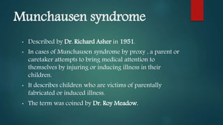 Munchausen syndrome
• Described by Dr. Richard Asher in 1951.
• In cases of Munchausen syndrome by proxy , a parent or
caretaker attempts to bring medical attention to
themselves by injuring or inducing illness in their
children.
• It describes children who are victims of parentally
fabricated or induced illness.
• The term was coined by Dr. Roy Meadow.
 