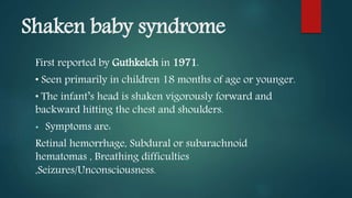 Shaken baby syndrome
First reported by Guthkelch in 1971.
• Seen primarily in children 18 months of age or younger.
• The infant’s head is shaken vigorously forward and
backward hitting the chest and shoulders.
• Symptoms are:
Retinal hemorrhage, Subdural or subarachnoid
hematomas , Breathing difficulties
,Seizures/Unconsciousness.
 